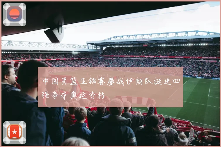 中国男篮亚锦赛鏖战伊朗队挺进四强争夺奥运资格