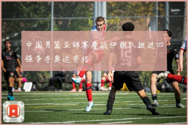 中国男篮亚锦赛鏖战伊朗队挺进四强争夺奥运资格