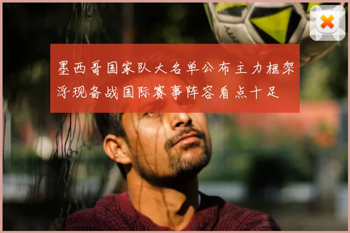 墨西哥国家队大名单公布主力框架浮现备战国际赛事阵容看点十足