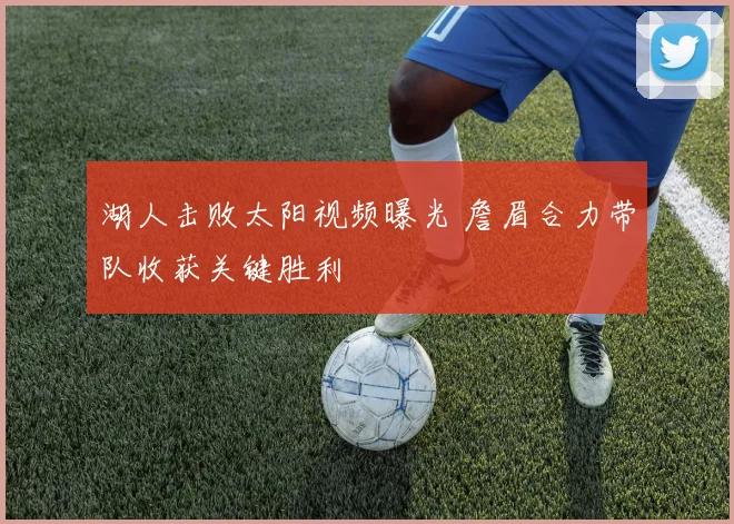 湖人击败太阳视频曝光 詹眉合力带队收获关键胜利