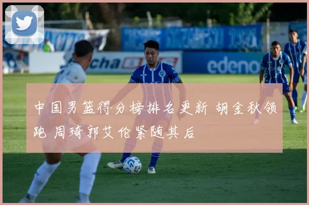 中国男篮得分榜排名更新 胡金秋领跑 周琦郭艾伦紧随其后