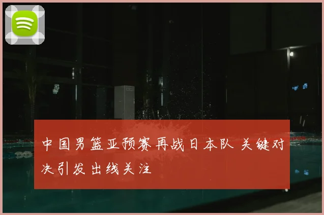 中国男篮亚预赛再战日本队 关键对决引发出线关注