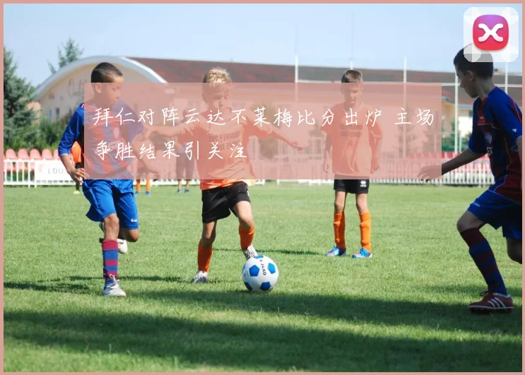拜仁对阵云达不莱梅比分出炉 主场争胜结果引关注