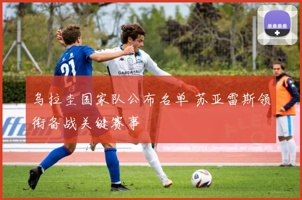 乌拉圭国家队公布名单 苏亚雷斯领衔备战关键赛事