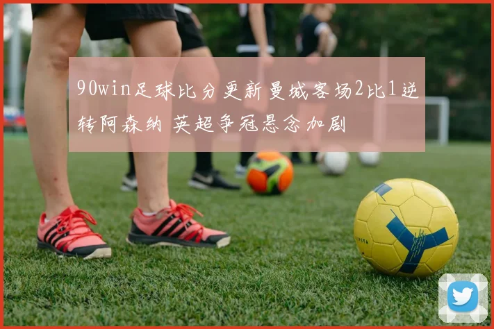 90win足球比分更新曼城客场2比1逆转阿森纳 英超争冠悬念加剧