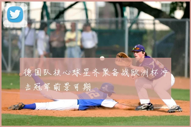 德国队核心球星齐聚备战欧洲杯冲击冠军前景可期