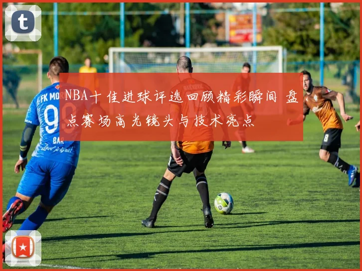 NBA十佳进球评选回顾精彩瞬间 盘点赛场高光镜头与技术亮点
