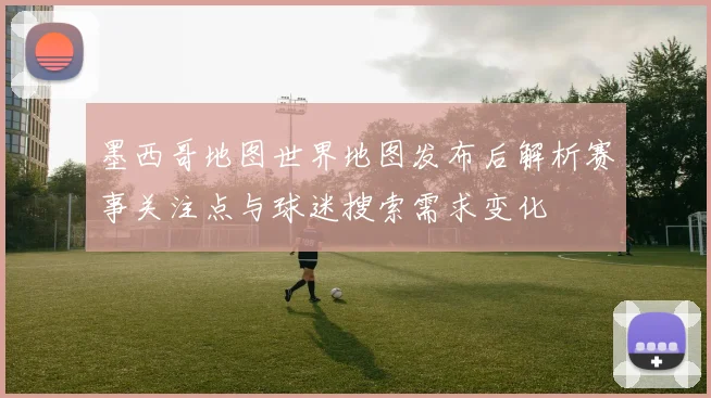 墨西哥地图世界地图发布后解析赛事关注点与球迷搜索需求变化
