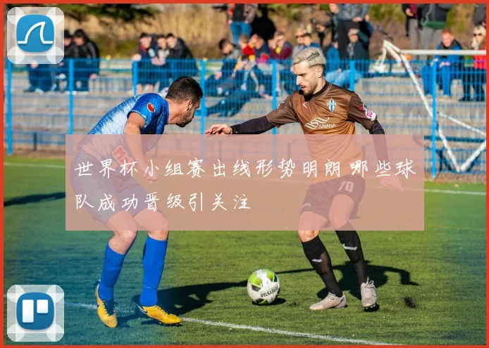 世界杯小组赛出线形势明朗 哪些球队成功晋级引关注