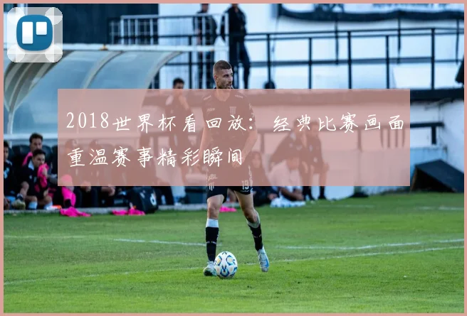 2018世界杯看回放:经典比赛画面重温赛事精彩瞬间