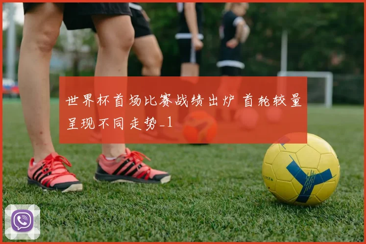 世界杯首场比赛战绩出炉 首轮较量呈现不同走势_1