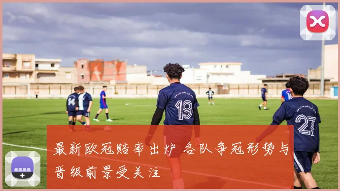 最新欧冠赔率出炉 各队争冠形势与晋级前景受关注